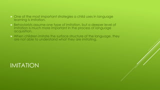 IMITATION
 One of the most important strategies a child uses in language
learning is imitation.
 Behaviorists assume one type of imitation, but a deeper level of
imitation is much more important in the process of language
acquisition.
 When children imitate the surface structure of the language, they
are not able to understand what they are imitating.
 