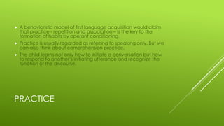 PRACTICE
 A behavioristic model of first language acquisition would claim
that practice - repetition and association – is the key to the
formation of habits by operant conditioning.
 Practice is usually regarded as referring to speaking only. But we
can also think about comprehension practice.
 The child learns not only how to initiate a conversation but how
to respond to another’s initiating utterance and recognize the
function of the discourse.
 