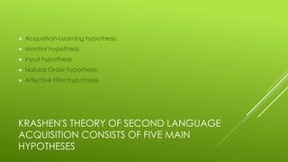 KRASHEN'S THEORY OF SECOND LANGUAGE
ACQUISITION CONSISTS OF FIVE MAIN
HYPOTHESES
 Acquisition-Learning hypothesis,
 Monitor hypothesis,
 Input hypothesis,
 Natural Order hypothesis,
 Affective Filter hypothesis.
 
