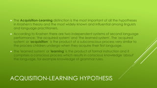 ACQUISITION-LEARNING HYPOTHESIS
 The Acquisition-Learning distinction is the most important of all the hypotheses
in Krashen's theory and the most widely known and influential among linguists
and language practitioners.
 According to Krashen there are two independent systems of second language
performance: 'the acquired system' and 'the learned system'. The 'acquired
system' or 'acquisition' is the product of a subconscious process very similar to
the process children undergo when they acquire their first language.
 The 'learned system' or 'learning' is the product of formal instruction and it
comprises a conscious process which results in conscious knowledge 'about'
the language, for example knowledge of grammar rules.
 