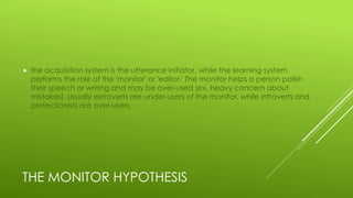 THE MONITOR HYPOTHESIS
 the acquisition system is the utterance initiator, while the learning system
performs the role of the 'monitor' or 'editor.' The monitor helps a person polish
their speech or writing and may be over-used (ex, heavy concern about
mistakes). Usually extroverts are under-users of the monitor, while introverts and
perfectionists are over-users.
 