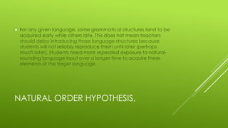 NATURAL ORDER HYPOTHESIS,
 For any given language, some grammatical structures tend to be
acquired early while others late. This does not mean teachers
should delay introducing those language structures because
students will not reliably reproduce them until later (perhaps
much later). Students need more repeated exposure to natural-
sounding language input over a longer time to acquire these
elements of the target language.
 