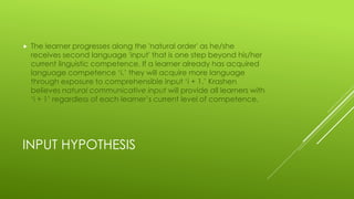 INPUT HYPOTHESIS
 The learner progresses along the 'natural order' as he/she
receives second language 'input' that is one step beyond his/her
current linguistic competence. If a learner already has acquired
language competence ‘i,’ they will acquire more language
through exposure to comprehensible input ‘i + 1.’ Krashen
believes natural communicative input will provide all learners with
‘i + 1’ regardless of each learner’s current level of competence.
 