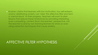 AFFECTIVE FILTER HYPOTHESIS
 Krashen claims that learners with low motivation, low self-esteem,
and/or debilitating anxiety can 'raise' the affective filter and form
a 'mental block’ to their progress. Teachers will want to plan
lessons that reduce these hindrances by providing interesting,
even compelling, content (from the learners’ perspective, not
the teacher’s) and by not shaming learners for errors or over-
using correction techniques that cause anxiety.
 