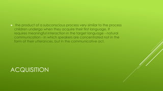 ACQUISITION
 the product of a subconscious process very similar to the process
children undergo when they acquire their first language. It
requires meaningful interaction in the target language - natural
communication - in which speakers are concentrated not in the
form of their utterances, but in the communicative act.
 