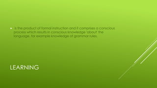 LEARNING
 is the product of formal instruction and it comprises a conscious
process which results in conscious knowledge 'about' the
language, for example knowledge of grammar rules.
 