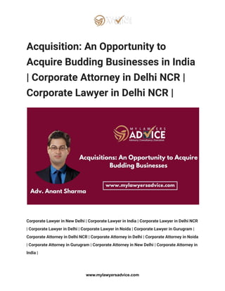 Acquisition: An Opportunity to
Acquire Budding Businesses in India
| Corporate Attorney in Delhi NCR |
Corporate Lawyer in Delhi NCR |
Corporate Lawyer in New Delhi | Corporate Lawyer in India | Corporate Lawyer in Delhi NCR
| Corporate Lawyer in Delhi | Corporate Lawyer in Noida | Corporate Lawyer in Gurugram |
Corporate Attorney in Delhi NCR | Corporate Attorney in Delhi | Corporate Attorney in Noida
| Corporate Attorney in Gurugram | Corporate Attorney in New Delhi | Corporate Attorney in
India |
www.mylawyersadvice.com
 