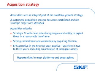 Acquisition strategy

 Acquisitions are an integral part of the profitable growth strategy.
 A systematic acquisition process has been established and the
 strategic targets are identified

 Acquisition criteria:
 • Strategic fit with clear potential synergies and ability to exploit
   these in a reasonable timeframe.
 • Strong commitment and ownership by acquiring Division.
 • EPS accretive in the first full year, positive TVA effect in two
   to three years, including amortization of intangible assets.


       Opportunities in most platforms and geographies
 