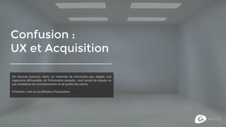 Confusion :
UX et Acquisition
Un mauvais parcours client, un entonnoir de conversion peu adapté, une
ergonomie défavorable, de l’information parasite... sont autant de risques
pour ne pas rentabiliser les investissements et de perdre des clients.
A l’inverse, une bonne UX est un véritable accélérateur d’acquisition.
 