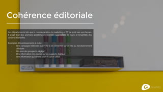 Cohérence éditoriale
Les départements tels que la communication, le marketing et l’IT ne sont pas synchrones.
Il s’agit d’un des premiers problèmes rencontrés susceptible de nuire à l’ensemble des
actions déployées.
Exemples d’investissements à éviter :
- Une campagne télévisée qui invite à se connecter sur un site au fonctionnement
aléatoire
- Un suivi des prospects négligé
- Une information non reprise sur les supports digitaux
- Une information qui diffère selon le canal utilisé
- ...
 