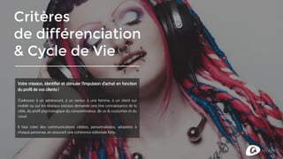 Critères
de différenciation
& Cycle de Vie
Votre mission, identifier et stimuler l’impulsion d’achat en fonction
du profil de vos clients !
S’adresser à un adolescent, à un senior, à une femme, à un client sur
mobile ou sur les réseaux sociaux demande une fine connaissance de la
cible, du profil psychologique du consommateur, des us & coutumes et
du canal.
Il faut créer des communications ciblées, personnalisées, adaptées à
chaque personae, en assurant une cohérence éditoriale forte.
 