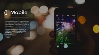 () Mobile
Le mobile est un canal à part entière avec
des règles similaires pour l’acquisition :
téléchargement d’applications, usages et
monétisation.
1,84 milliard d'individus possèdent un
téléphone, soit 26 % de la population
mondiale, et 42 % utilisent un Smartphone.
 