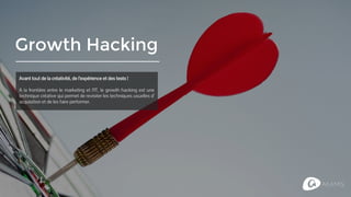 Growth Hacking
Avant tout de la créativité, de l’expérience et des tests !
A la frontière entre le marketing et l’IT, le growth hacking est une
technique créative qui permet de revisiter les techniques usuelles d’
acquisition et de les faire performer.
 
