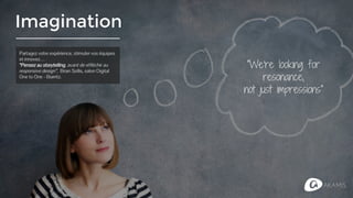 Imagination
"We're looking for
resonance,
not just impressions"
Partagez votre expérience, stimuler vos équipes
et innovez…
“Pensez au storytelling, avant de réfléchir au
responsive design”, Brian Sollis, salon Digital
One to One - Biarritz.
 