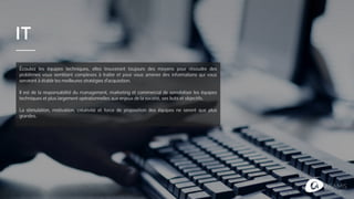 IT
Écoutez les équipes techniques, elles trouveront toujours des moyens pour résoudre des
problèmes vous semblant complexes à traiter et pour vous amener des informations qui vous
serviront à établir les meilleures stratégies d’acquisition.
Il est de la responsabilité du management, marketing et commercial de sensibiliser les équipes
techniques et plus largement opérationnelles aux enjeux de la société, ses buts et objectifs.
La stimulation, motivation, créativité et force de proposition des équipes ne seront que plus
grandes.
 