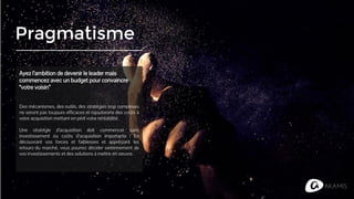 Pragmatisme
Ayez l’ambition de devenir le leader mais
commencez avec un budget pour convaincre
“votre voisin”
Des mécanismes, des outils, des stratégies trop complexes
ne seront pas toujours efficaces et rajouterons des coûts à
votre acquisition mettant en péril votre rentabilité.
Une stratégie d’acquisition doit commencer sans
investissement ou coûts d’acquisition importants ! En
découvrant vos forces et faiblesses et appréciant les
retours du marché, vous pourrez décider sereinnement de
vos investissements et des solutions à mettre en oeuvre.
 
