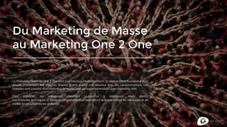 Du Marketing de Masse
au Marketing One 2 One
Le Marketing Direct ou One 2 0ne n'est pas nouveau. Historiquement, la relation client/fournisseur était
directe. L’extension des marchés d’après guerre a créé une distance avec les consommateurs. Les
marques sont passées d’un marketing de masse (axé sur la consommation) à un marketing ciblé.
Pour subsister, les entreprises cherchent aujourd’hui à redécouvrir leurs clients.
Les avancées techniques et l’analyse comportementale permettent de personnaliser les messages et de
mettre en perspectives les analyses.
 