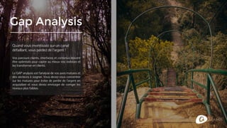 Gap Analysis
Quand vous investissez sur un canal
défaillant, vous perdez de l’argent !
Vos parcours clients, interfaces et contenus doivent
être optimisés pour capter au mieux vos visiteurs et
les transformer en clients.
Le GAP analysis est l’analyse de vos axes matures et
des vecteurs à soigner. Vous devez vous concentrer
sur les matures pour éviter de perdre de l’argent en
acquisition et vous devez envisager de corriger les
niveaux plus faibles.
 