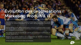 Évolution des organisations :
Marketing Produit & IT
Depuis Napoléon, les projets sont organisés sur la base d’une MOA et d’une MOE. Dans les
entreprises, les évolutions informatiques ont été cadrées par les départements marketing et
technique.
Rarement délivrés en coût, délais et caractéristiques conformes à la demande initiale, les projets
informatiques fondés sur des cycles en V étaient perçus comme onéreux et source de crispation
pour les équipes marketing en attente.
Pour optimiser les cycles de production, des méthodes plus pragmatiques et performantes ont
vu le jour : Scrum, Lean etc.
Marketing et IT orientent désormais leurs développements par itérations successives en
fonction du marché et des priorités business de l’entreprise.
L’IT est considéré comme source de valeur pour l’entreprise.
 
