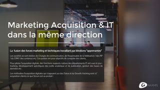 Marketing Acquisition & IT
dans la même direction
La fusion des forces marketing et techniques travaillant par itérations
“apprenantes”
Les sociétés se sont dotées de Chargés de communication, de Responsable de la fidélisation / des
RP / du CRM / des contenus etc. Tous ces postes épars ont un rôle et une responsabilité pour
conquérir des clients.
Pour piloter l’acquisition digitale, des fonctions supports natives des départements IT ont vues le
jour : tracking, développement spécifiques, outils analytique et de publication, bases de données
etc.
Les méthodes d’acquisition digitales qui s’appuient sur des Datas et du Growth Hacking sont à l’
acquisition clients ce que les méthodes agiles sont au produit.
 