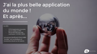 J’ai la plus belle application
du monde !
Et après...
En 2014 :
- 2,9 M d’applications recensées
pour le mobile en 2014.
- Plus de 160 000 sites web
marchands (+ 20 000 / 2013).
Les services bénéficiant d’une viralité
“rentable” sont symboliques et
inexistantes devant un tel volume.
 