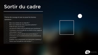 Sortir du cadre
S’armer de courage et oser se poser les bonnes
questions :
- Êtes vous certains de vos objectifs ?
- Êtes vous satisfait de votre acquisition présente ?
- Parlez de quoi, où et à qui ?
- Vos parcours clients sont ils optimisés pour transformer ?
- Connaissez-vous les profils de vos clients et leur usage de
votre produit / service ?
- Savez-vous ce qu’il se dit de vous sur les réseaux ?
- Connaissez-vous le positionnement et les actions de vos
concurrents ?
- Exploitez-vous correctement vos marronniers marketing ?
- Suivez vous l’actualité de votre secteur ? ….
 