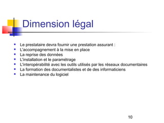 Dimension légal
   Le prestataire devra fournir une prestation assurant :
   L'accompagnement à la mise en place
   La reprise des données
   L'installation et le paramétrage
   L'interopérabilité avec les outils utilisés par les réseaux documentaires
   La formation des documentalistes et de des informaticiens
   La maintenance du logiciel




                                                                 10
 