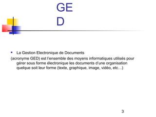 GE
                         D

  La Gestion Electronique de Documents
(acronyme GED) est l’ensemble des moyens informatiques utilisés pour
   gérer sous forme électronique les documents d’une organisation
   quelque soit leur forme (texte, graphique, image, vidéo, etc…)




                                                             3
 