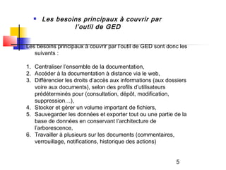    Les besoins principaux à couvrir par
               l’outil de GED

Les besoins principaux à couvrir par l’outil de GED sont donc les
   suivants :

1. Centraliser l’ensemble de la documentation,
2. Accéder à la documentation à distance via le web,
3. Différencier les droits d’accès aux informations (aux dossiers
   voire aux documents), selon des profils d’utilisateurs
   prédéterminés pour (consultation, dépôt, modification,
   suppression…),
4. Stocker et gérer un volume important de fichiers,
5. Sauvegarder les données et exporter tout ou une partie de la
   base de données en conservant l’architecture de
   l’arborescence,
6. Travailler à plusieurs sur les documents (commentaires,
   verrouillage, notifications, historique des actions)


                                                            5
 