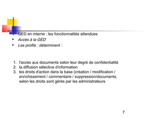    GED en interne : les fonctionnalités attendues
   Accès à la GED
   Les profils : déterminent :



1. l'accès aux documents selon leur degré de confidentialité
2. la diffusion sélective d'information
3. les droits d'action dans la base (création / modification /
   enrichissement / commentaire / suppression/documents,
   selon les droits sont gérés par les administrateurs




                                                                 7
 
