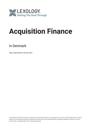 Acquisition Finance
in Denmark
Report generated on 08 April 2021
The information contained in this report is indicative only. Law Business Research is not responsible for any actions (or lack thereof) taken as a result of
relying on or in any way using information contained in this report and in no event shall be liable for any damages resulting from reliance on or use of
this information. © Copyright 2006 - 2021 Law Business Research
 