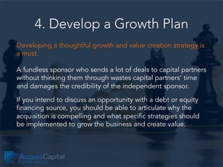 4. Develop a Growth Plan
Developing a thoughtful growth and value creation strategy is
a must.
A fundless sponsor who send...