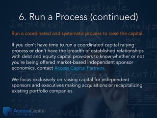 6. Run a Process (continued)
Run a coordinated and systematic process to raise the capital.
If you don’t have time to run a coordinated capital raising
process or don’t have the breadth of established relationships
with debt and equity capital providers to know whether or not
you’re being offered market-based independent sponsor
economics, contact Access Capital Partners.
We focus exclusively on raising capital for independent
sponsors and executives making acquisitions or recapitalizing
existing portfolio companies.
 
