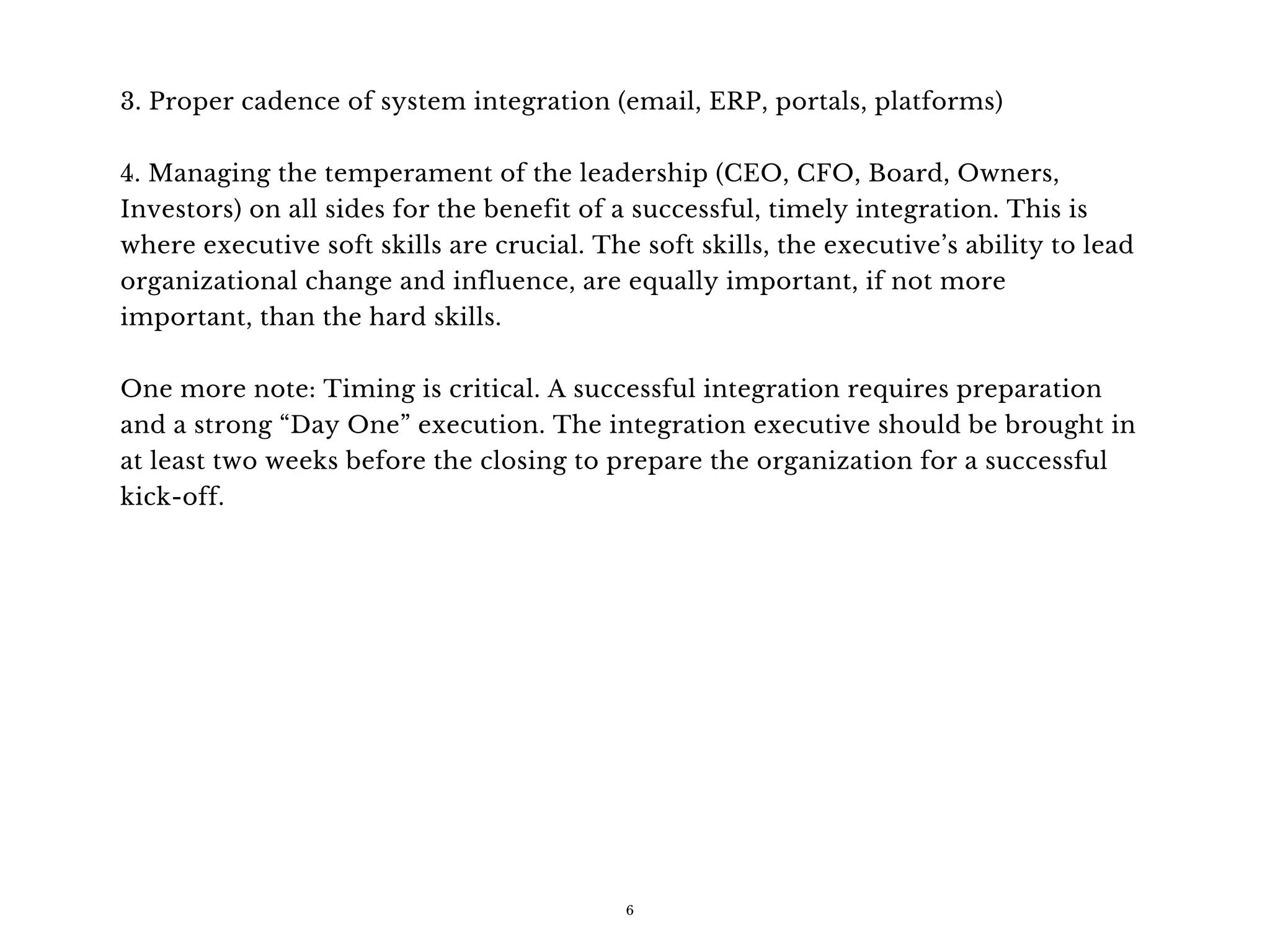 3. Proper cadence of system integration (email, ERP, portals, platforms)
4. Managing the temperament of the leadership (CEO, CFO, Board, Owners,
Investors) on all sides for the benefit of a successful, timely integration. This is
where executive soft skills are crucial. The soft skills, the executive’s ability to lead
organizational change and influence, are equally important, if not more
important, than the hard skills.
One more note: Timing is critical. A successful integration requires preparation
and a strong “Day One” execution. The integration executive should be brought in
at least two weeks before the closing to prepare the organization for a successful
kick-off.
6
 
