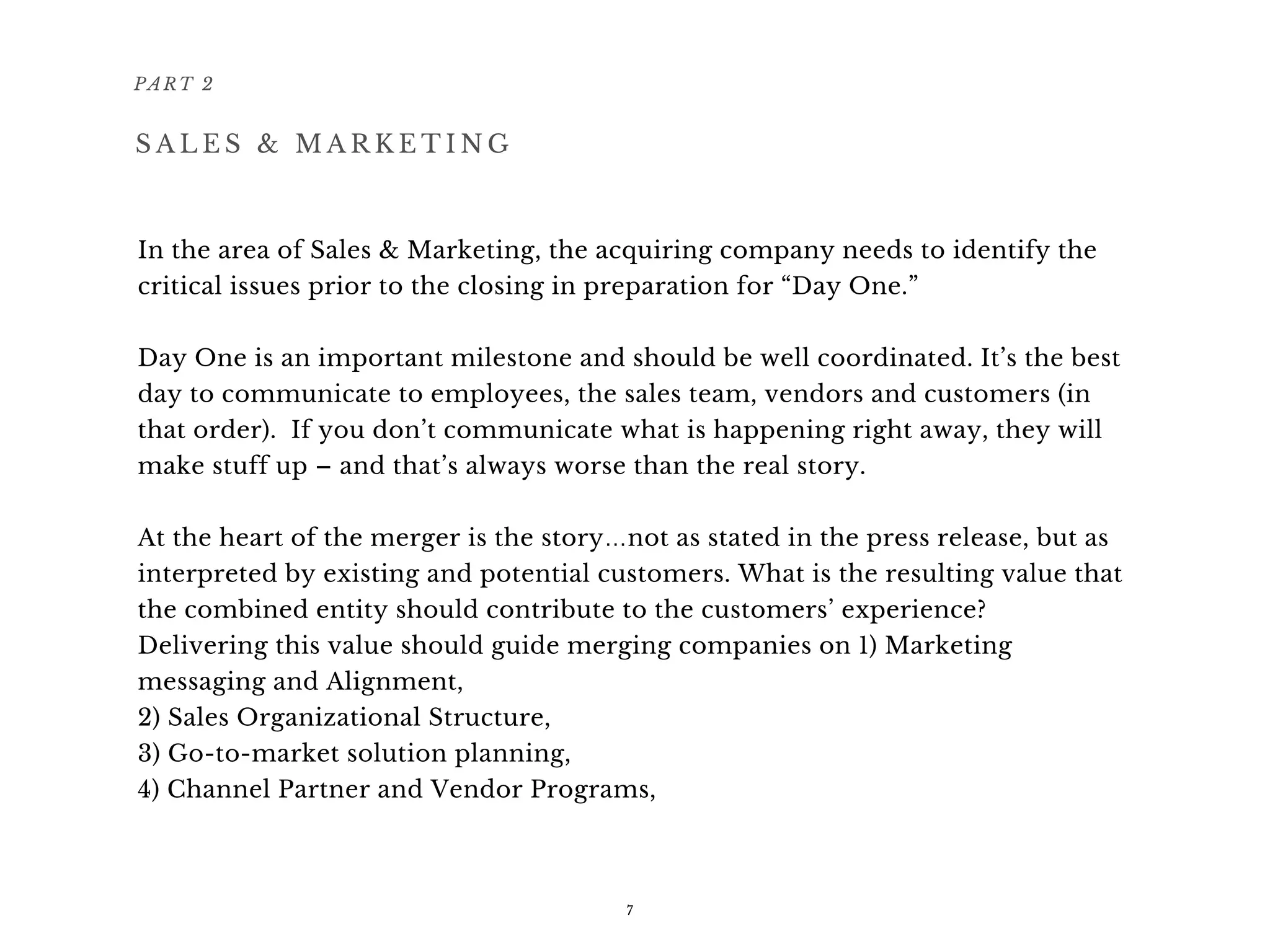 In the area of Sales & Marketing, the acquiring company needs to identify the
critical issues prior to the closing in preparation for “Day One.”
Day One is an important milestone and should be well coordinated. It’s the best
day to communicate to employees, the sales team, vendors and customers (in
that order).  If you don’t communicate what is happening right away, they will
make stuff up – and that’s always worse than the real story.
At the heart of the merger is the story…not as stated in the press release, but as
interpreted by existing and potential customers. What is the resulting value that
the combined entity should contribute to the customers’ experience?
Delivering this value should guide merging companies on 1) Marketing
messaging and Alignment,
2) Sales Organizational Structure,
3) Go-to-market solution planning,
4) Channel Partner and Vendor Programs, 
PART 2
7
S A L E S & M A R K E T I N G
 