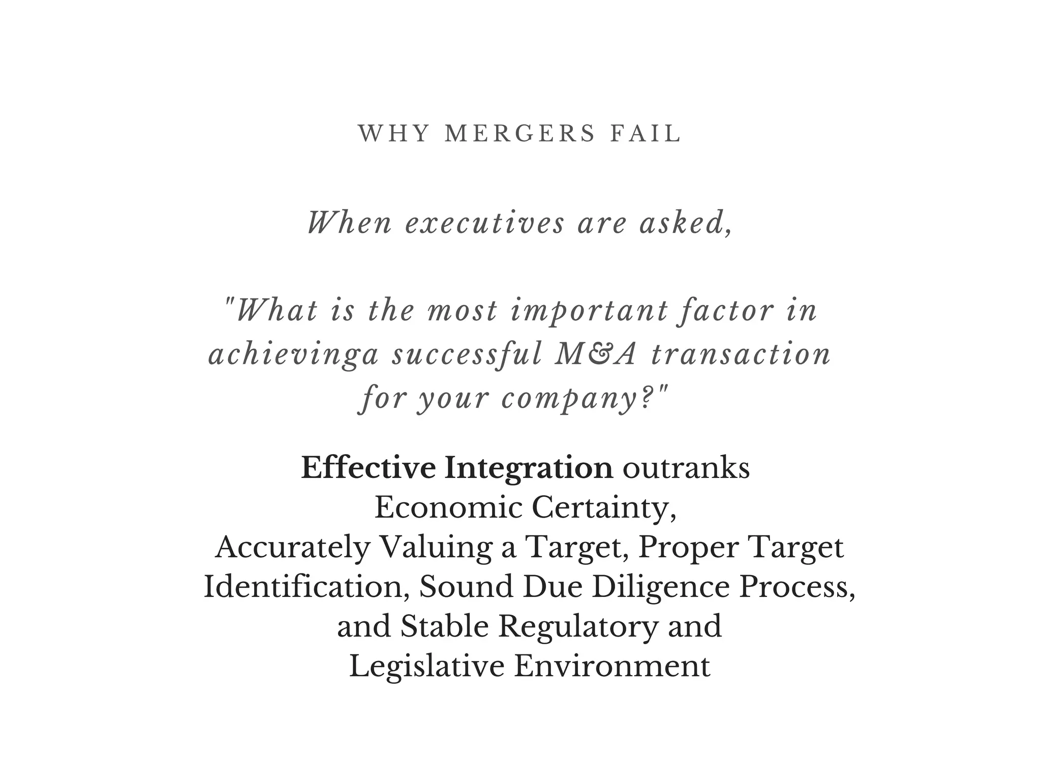 W H Y M E R G E R S F A I L
When executives are asked,
"What is the most important factor in
achievinga successful M&A transaction
for your company?" 
Effective Integration outranks 
Economic Certainty, 
Accurately Valuing a Target, Proper Target
Identification, Sound Due Diligence Process,
and Stable Regulatory and
Legislative Environment
 