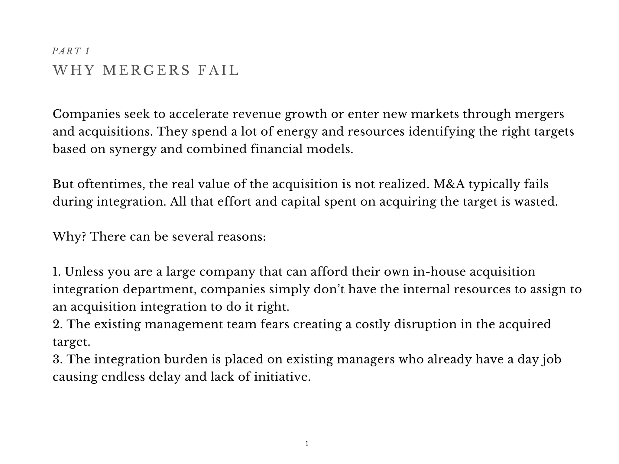 Companies seek to accelerate revenue growth or enter new markets through mergers
and acquisitions. They spend a lot of energy and resources identifying the right targets
based on synergy and combined financial models.
But oftentimes, the real value of the acquisition is not realized. M&A typically fails
during integration. All that effort and capital spent on acquiring the target is wasted.
Why? There can be several reasons: 
1. Unless you are a large company that can afford their own in-house acquisition
integration department, companies simply don’t have the internal resources to assign to
an acquisition integration to do it right.
2. The existing management team fears creating a costly disruption in the acquired
target.
3. The integration burden is placed on existing managers who already have a day job
causing endless delay and lack of initiative.
PART 1
1
W H Y M E R G E R S F A I L
 