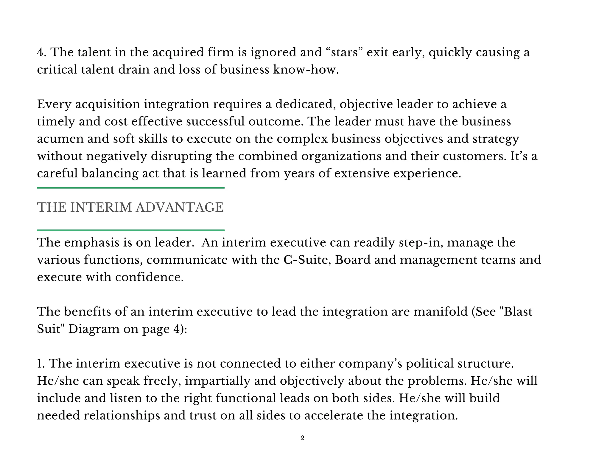 4. The talent in the acquired firm is ignored and “stars” exit early, quickly causing a
critical talent drain and loss of business know-how.
Every acquisition integration requires a dedicated, objective leader to achieve a
timely and cost effective successful outcome. The leader must have the business
acumen and soft skills to execute on the complex business objectives and strategy
without negatively disrupting the combined organizations and their customers. It’s a
careful balancing act that is learned from years of extensive experience.
The emphasis is on leader.  An interim executive can readily step-in, manage the
various functions, communicate with the C-Suite, Board and management teams and
execute with confidence.
The benefits of an interim executive to lead the integration are manifold (See "Blast
Suit" Diagram on page 4):
1. The interim executive is not connected to either company’s political structure.
He/she can speak freely, impartially and objectively about the problems. He/she will
include and listen to the right functional leads on both sides. He/she will build
needed relationships and trust on all sides to accelerate the integration.
2
THE INTERIM ADVANTAGE
 