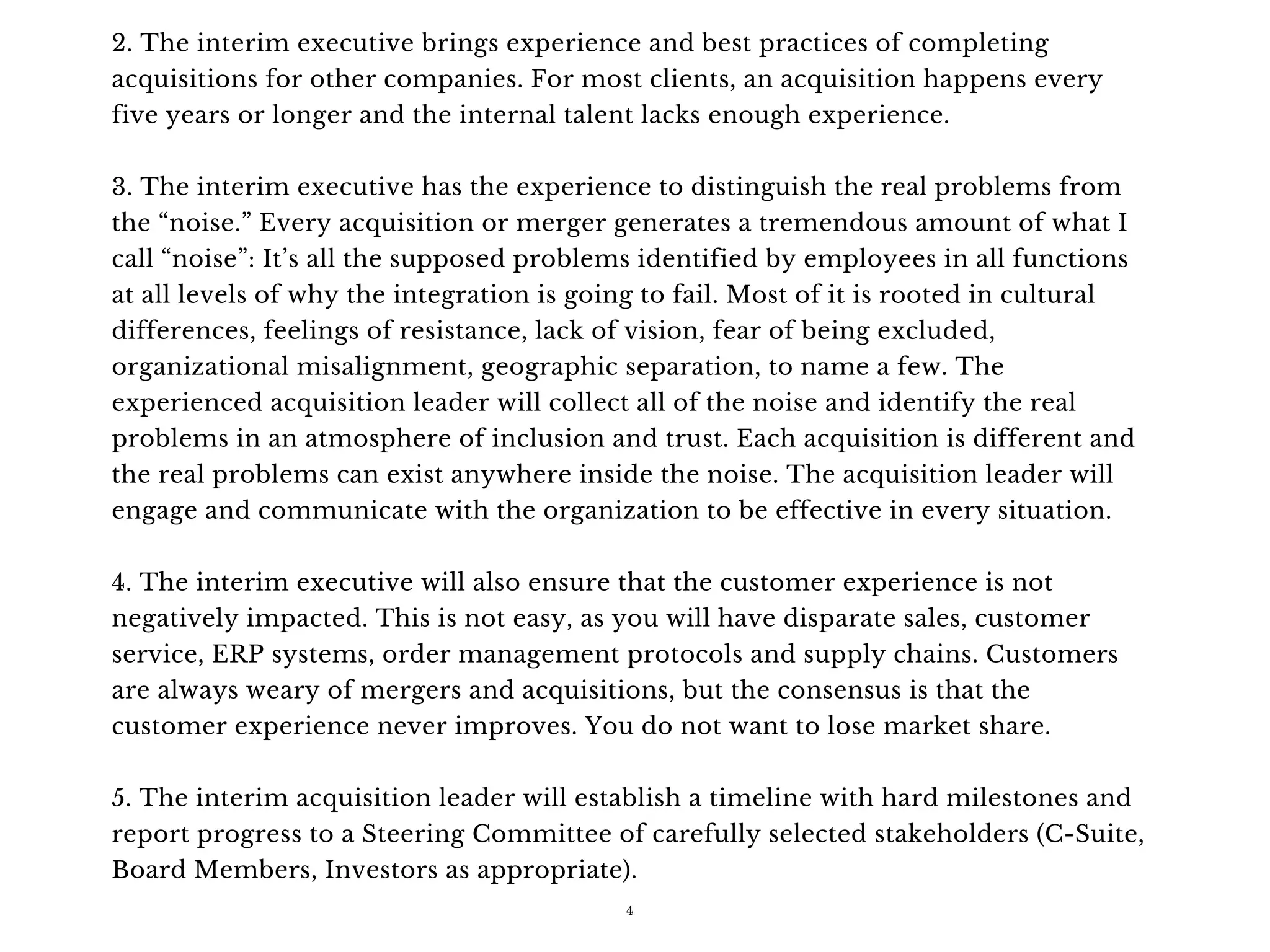 2. The interim executive brings experience and best practices of completing
acquisitions for other companies. For most clients, an acquisition happens every
five years or longer and the internal talent lacks enough experience.
3. The interim executive has the experience to distinguish the real problems from
the “noise.” Every acquisition or merger generates a tremendous amount of what I
call “noise”: It’s all the supposed problems identified by employees in all functions
at all levels of why the integration is going to fail. Most of it is rooted in cultural
differences, feelings of resistance, lack of vision, fear of being excluded,
organizational misalignment, geographic separation, to name a few. The
experienced acquisition leader will collect all of the noise and identify the real
problems in an atmosphere of inclusion and trust. Each acquisition is different and
the real problems can exist anywhere inside the noise. The acquisition leader will
engage and communicate with the organization to be effective in every situation.
4. The interim executive will also ensure that the customer experience is not
negatively impacted. This is not easy, as you will have disparate sales, customer
service, ERP systems, order management protocols and supply chains. Customers
are always weary of mergers and acquisitions, but the consensus is that the
customer experience never improves. You do not want to lose market share.
5. The interim acquisition leader will establish a timeline with hard milestones and
report progress to a Steering Committee of carefully selected stakeholders (C-Suite,
Board Members, Investors as appropriate). 
4
 