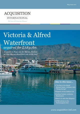 May Issue 2011




ACQUISITION
    INTERNATIONAL
     The Voice of Corporate Finance




Victoria & Alfred
Waterfront
acquired for ZAR9.7bn.
AI speaks to Roux van der Merwe, Partner
at Glyn Marais about their role on the deal.




xxxxx




                                                  Also in this issue...
                                                  • "The Deal of the Month"
                                                    Michael Heene, Linklaters talks
                                                    "Strong Savings"
                                                  • Disposal of Inca Software Ltd
                                                  • Avellum Partners reinforces
                                                    Renaissance
                                                  • Booz & Co does Due Diligence
                                                  • KPMG advises on the
                                                    HusCompagniet deal



                                               www.acquisition-intl.com
 