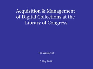 Acquisition & Management
of Digital Collections at the
Library of Congress
Ted Westervelt
3 May 2014
 