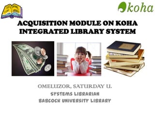 ACQUISITION MODULE ON KOHA
INTEGRATED LIBRARY SYSTEM
OMELUZOR, SATURDAY U.
Systems Librarian
Babcock University Library
 