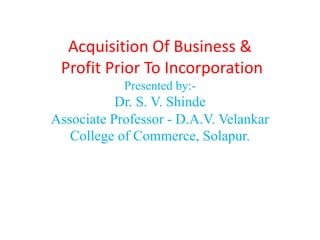 Acquisition Of Business &
Profit Prior To Incorporation
Presented by:-
Dr. S. V. Shinde
Associate Professor - D.A.V. Velankar
College of Commerce, Solapur.
 
