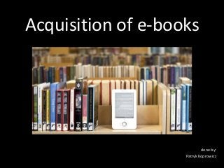 Acquisition of e-books




                            done by:
                    Patryk Koprowicz
 