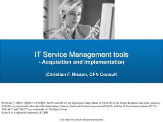 IT Service Management tools
- Acquisition and implementation
Christian F. Nissen, CFN Consult
RESILIATM, ITIL®, PRINCE2® MSP®, MoP® and MoV® are Registered Trade Marks of AXELOS in the United Kingdom and other countries
COBIT® is a registered trademark of the Information Systems Audit and Control Association (ISACA) and the IT Governance Institute (ITGI)
TOGAFTM and IT4ITTM are trademarks of The Open Group
SIAM® is a registered trademark of EXIN
© 2018 of CFN Consult unless otherwise stated
 