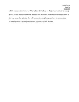 Valene Salas
ED600
10/10/14
a little more comfortable and would have been able to focus on the conversation that was taking
place. Overall, based on the results, younger may be uttering simple words and sentences but in
the long run as they get older they will learn syntax, morphology, and how to communicate
effectively and in a meaningful manner in acquiring a second language.
 