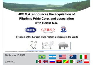 JBS S.A. announces the acquisition of
                         Pilgrim's Pride Corp. and association
                                    with Bertin S.A.



                     Creation of the Largest Multi-Protein Company in the World




Transactions subject to customary conditions for this type of business


 September 16, 2009

“In God we trust,
Nature we respect”
                                                                                  0
 