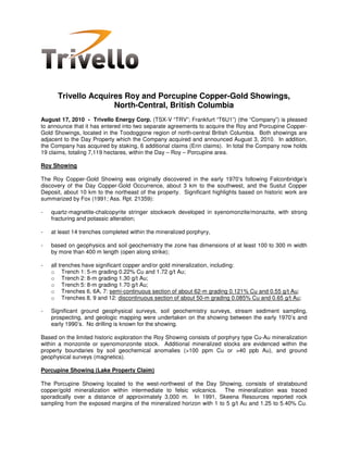 Trivello Acquires Roy and Porcupine Copper-Gold Showings,
                     North-Central, British Columbia
August 17, 2010 - Trivello Energy Corp. (TSX-V “TRV”; Frankfurt “T6U1”) (the “Company”) is pleased
to announce that it has entered into two separate agreements to acquire the Roy and Porcupine Copper-
Gold Showings, located in the Toodoggone region of north-central British Columbia. Both showings are
adjacent to the Day Property which the Company acquired and announced August 3, 2010. In addition,
the Company has acquired by staking, 6 additional claims (Erin claims). In total the Company now holds
19 claims, totaling 7,119 hectares, within the Day – Roy – Porcupine area.

Roy Showing

The Roy Copper-Gold Showing was originally discovered in the early 1970’s following Falconbridge’s
discovery of the Day Copper-Gold Occurrence, about 3 km to the southwest, and the Sustut Copper
Deposit, about 10 km to the northeast of the property. Significant highlights based on historic work are
summarized by Fox (1991; Ass. Rpt. 21359):

-   quartz-magnetite-chalcopyrite stringer stockwork developed in syenomonzite/monazite, with strong
    fracturing and potassic alteration;

-   at least 14 trenches completed within the mineralized porphyry,

-   based on geophysics and soil geochemistry the zone has dimensions of at least 100 to 300 m width
    by more than 400 m length (open along strike);

-   all trenches have significant copper and/or gold mineralization, including:
    o Trench 1: 5-m grading 0.22% Cu and 1.72 g/t Au;
    o Trench 2: 8-m grading 1.30 g/t Au;
    o Trench 5: 8-m grading 1.70 g/t Au;
    o Trenches 6, 6A, 7: semi-continuous section of about 62-m grading 0.121% Cu and 0.55 g/t Au;
    o Trenches 8, 9 and 12: discontinuous section of about 50-m grading 0.085% Cu and 0.65 g/t Au;

-   Significant ground geophysical surveys, soil geochemistry surveys, stream sediment sampling,
    prospecting, and geologic mapping were undertaken on the showing between the early 1970’s and
    early 1990’s. No drilling is known for the showing.

Based on the limited historic exploration the Roy Showing consists of porphyry type Cu-Au mineralization
within a monzonite or syenomonzonite stock. Additional mineralized stocks are evidenced within the
property boundaries by soil geochemical anomalies (>100 ppm Cu or >40 ppb Au), and ground
geophysical surveys (magnetics).

Porcupine Showing (Lake Property Claim)

The Porcupine Showing located to the west-northwest of the Day Showing, consists of stratabound
copper/gold mineralization within intermediate to felsic volcanics. The mineralization was traced
sporadically over a distance of approximately 3,000 m. In 1991, Skeena Resources reported rock
sampling from the exposed margins of the mineralized horizon with 1 to 5 g/t Au and 1.25 to 5.40% Cu.
 