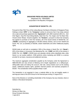 SINGAPORE PRESS HOLDINGS LIMITED
                              (Registration No. 198402866E)
                         Incorporated in the Republic of Singapore



                            ACQUISITION OF SGCM PTE. LTD.

Pursuant to Rule 704(17)(c) of the Listing Manual, the Board of Directors of Singapore Press
Holdings Limited (“SPH” or the “Company”) wishes to announce that it has today entered
into a sale and purchase agreement (the “Agreement”) with JDB Investment (BVI) Inc., Goh
Cher Ngann, Ong Poh Huat (Wang Baofa), Seah Hon Hui, Tan Jinglun and Tan Boon Kiat,
Vincent (Chen Wenjie, Vincent) (together, the “Vendors”), pursuant to which the Company
has agreed to purchase (i) from the Vendors, all of the issued shares of SGCM Pte. Ltd.
(“SGCM”) (comprising an aggregate of 100,000 ordinary shares), and (ii) from SGCM and
Quotz. Pte. Ltd. (a subsidiary of SGCM), certain trademarks and other intellectual property
rights.

SGCM holds (or will hold on completion) 100% of the shares in Quotz Pte. Ltd. (“Quotz”),
45% of the shares in Conversion Hub Marketing Pte. Ltd. (“CHM”) and 30% of the shares in
SCMC Pte. Ltd. (“SCMC”). SGCM owns and operates vehicle online classifieds sites, while
Quotz is a car auction platform, CHM performs online marketing and SCMC is a service
provider for car loans, insurance and settlement services.

The maximum aggregate consideration payable by the Company under the Agreement is
S$60,000,000 and was arrived at following arm’s length negotiations on a willing-buyer,
willing-seller basis and taking into account, inter alia, various factors such as the existing
assets, intellectual property rights, goodwill, financial position and business prospects of
SGCM. The consideration will be payable wholly in cash.

The transaction is not expected to have a material effect on the net tangible assets or
earnings per share of the SPH Group for the financial year ending 31 August 2013.

None of the Directors or controlling shareholder of the Company has any interests, direct or
indirect, in the above transaction.




Submitted by:
Ginney Lim May Ling
Group Company Secretary
1 April 2013
 