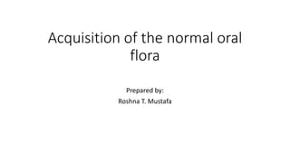 Acquisition of the normal oral
flora
Prepared by:
Roshna T. Mustafa
 